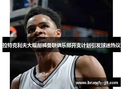 拉特克利夫大幅削减曼联俱乐部开支计划引发球迷热议