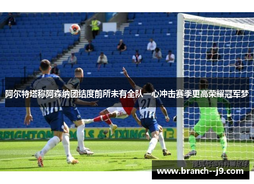 阿尔特塔称阿森纳团结度前所未有全队一心冲击赛季更高荣耀冠军梦