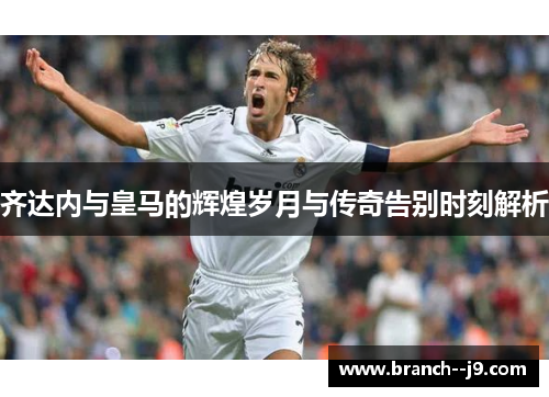 齐达内与皇马的辉煌岁月与传奇告别时刻解析